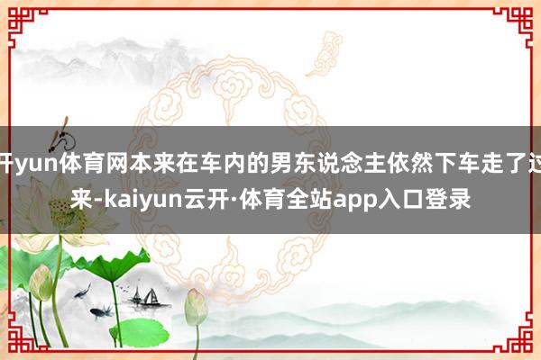 开yun体育网本来在车内的男东说念主依然下车走了过来-kaiyun云开·体育全站app入口登录
