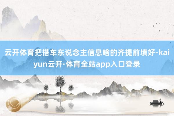 云开体育把搭车东说念主信息啥的齐提前填好-kaiyun云开·体育全站app入口登录