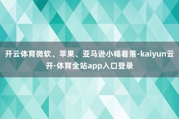 开云体育微软、苹果、亚马逊小幅着落-kaiyun云开·体育全站app入口登录