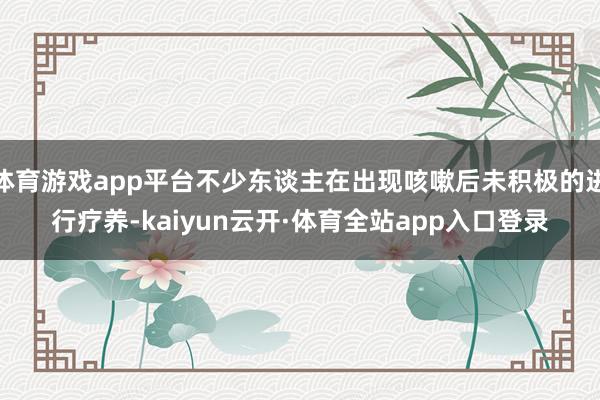 体育游戏app平台不少东谈主在出现咳嗽后未积极的进行疗养-kaiyun云开·体育全站app入口登录