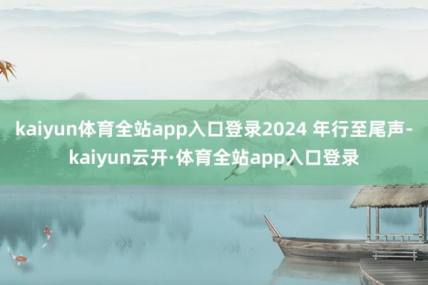 kaiyun体育全站app入口登录2024 年行至尾声-kaiyun云开·体育全站app入口登录
