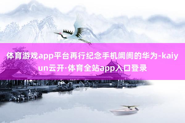 体育游戏app平台再行纪念手机阛阓的华为-kaiyun云开·体育全站app入口登录