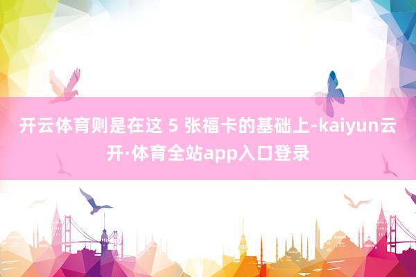 开云体育则是在这 5 张福卡的基础上-kaiyun云开·体育全站app入口登录