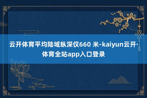 云开体育平均陆域纵深仅660 米-kaiyun云开·体育全站app入口登录